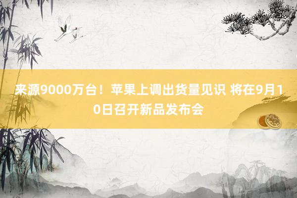 来源9000万台！苹果上调出货量见识 将在9月10日召开新品发布会