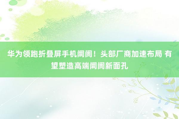 华为领跑折叠屏手机阛阓！头部厂商加速布局 有望塑造高端阛阓新面孔