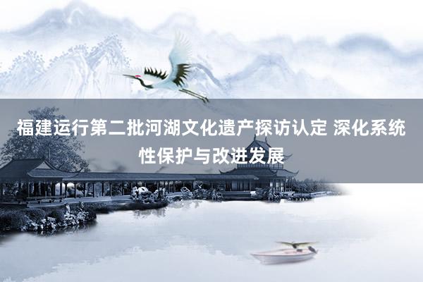 福建运行第二批河湖文化遗产探访认定 深化系统性保护与改进发展