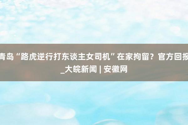 青岛“路虎逆行打东谈主女司机”在家拘留？官方回报_大皖新闻 | 安徽网