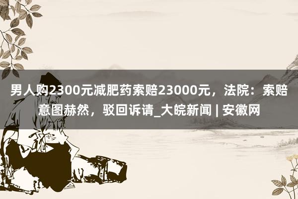 男人购2300元减肥药索赔23000元，法院：索赔意图赫然，驳回诉请_大皖新闻 | 安徽网