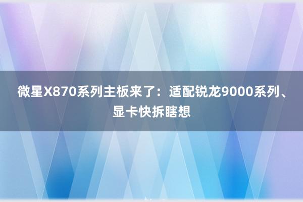 微星X870系列主板来了：适配锐龙9000系列、显卡快拆瞎想