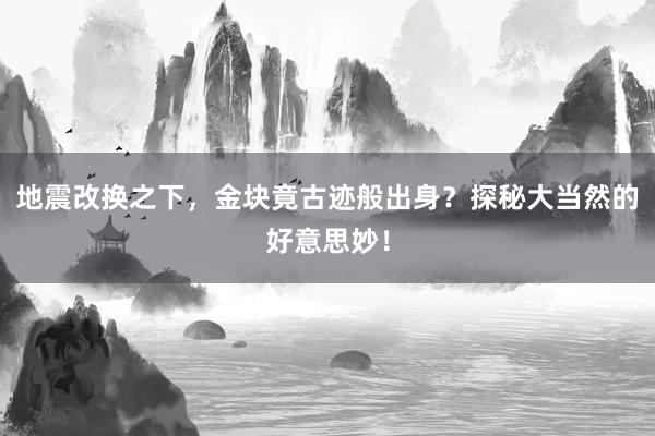 地震改换之下，金块竟古迹般出身？探秘大当然的好意思妙！