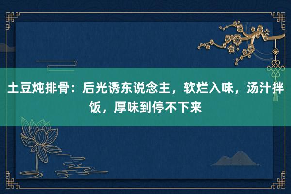 土豆炖排骨：后光诱东说念主，软烂入味，汤汁拌饭，厚味到停不下来