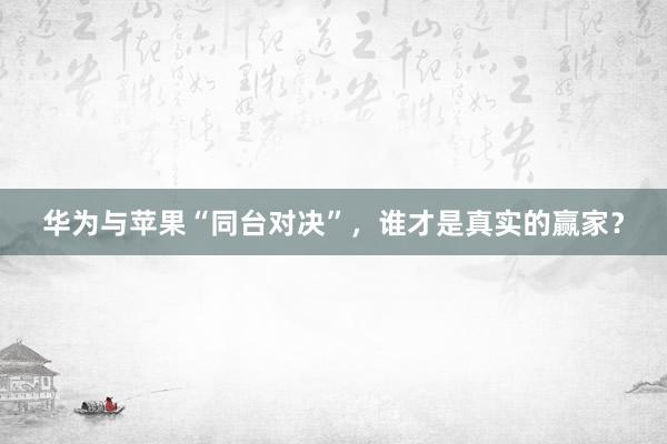 华为与苹果“同台对决”，谁才是真实的赢家？