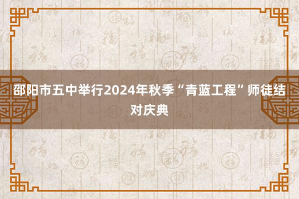 邵阳市五中举行2024年秋季“青蓝工程”师徒结对庆典