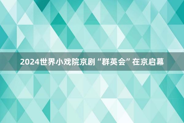 2024世界小戏院京剧“群英会”在京启幕