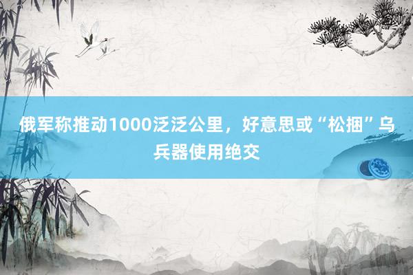 俄军称推动1000泛泛公里，好意思或“松捆”乌兵器使用绝交