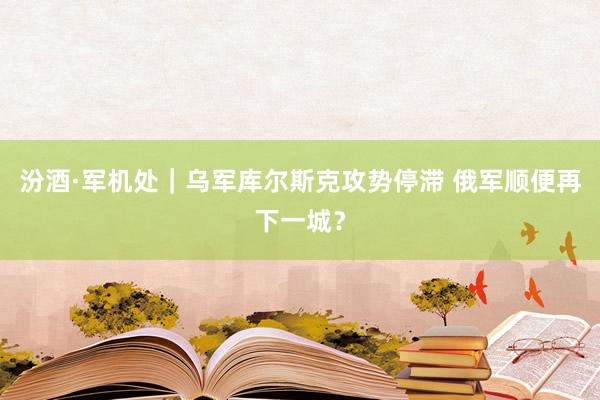 汾酒·军机处｜乌军库尔斯克攻势停滞 俄军顺便再下一城？