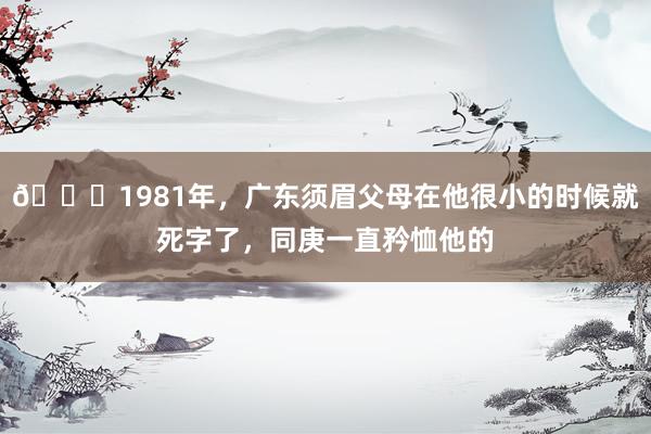 🌞1981年，广东须眉父母在他很小的时候就死字了，同庚一直矜恤他的