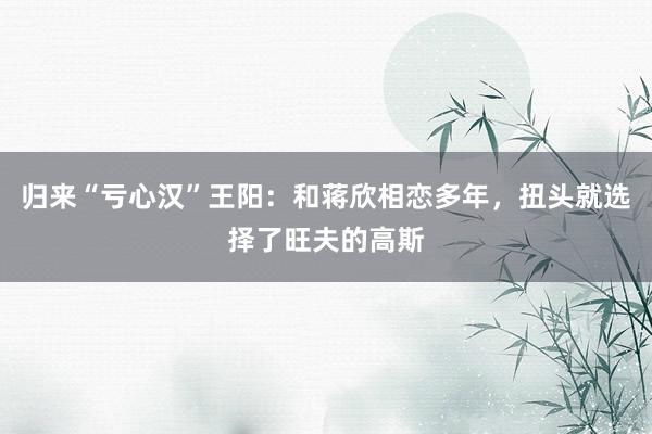 归来“亏心汉”王阳：和蒋欣相恋多年，扭头就选择了旺夫的高斯