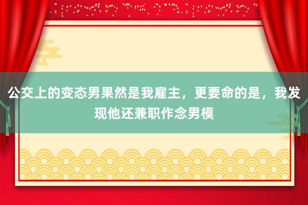 公交上的变态男果然是我雇主，更要命的是，我发现他还兼职作念男模