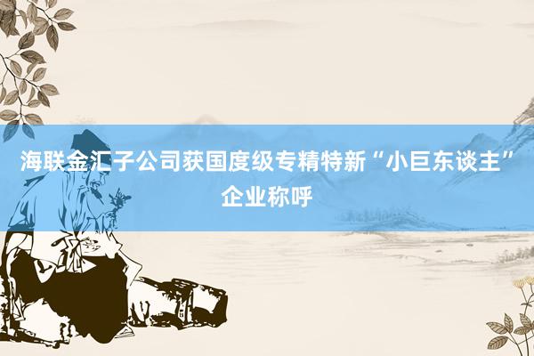 海联金汇子公司获国度级专精特新“小巨东谈主”企业称呼