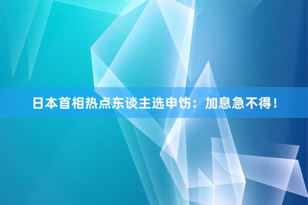 日本首相热点东谈主选申饬：加息急不得！