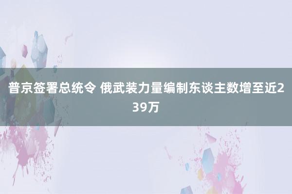 普京签署总统令 俄武装力量编制东谈主数增至近239万