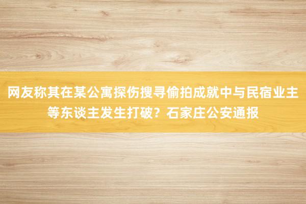 网友称其在某公寓探伤搜寻偷拍成就中与民宿业主等东谈主发生打破？石家庄公安通报