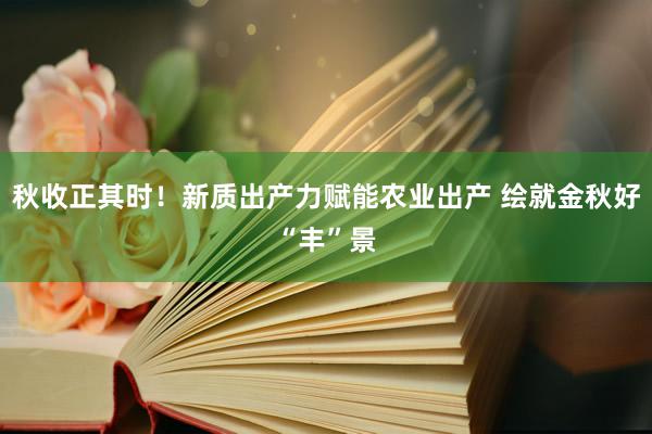 秋收正其时！新质出产力赋能农业出产 绘就金秋好“丰”景