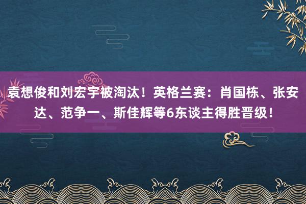 袁想俊和刘宏宇被淘汰！英格兰赛：肖国栋、张安达、范争一、斯佳辉等6东谈主得胜晋级！