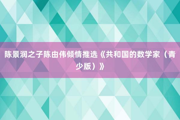 陈景润之子陈由伟倾情推选《共和国的数学家（青少版）》