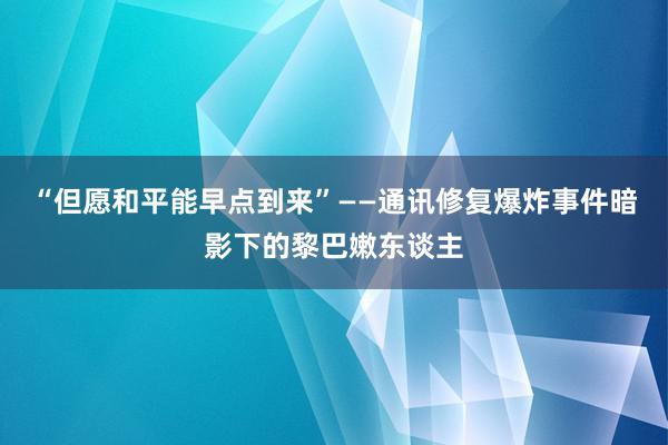 “但愿和平能早点到来”——通讯修复爆炸事件暗影下的黎巴嫩东谈主