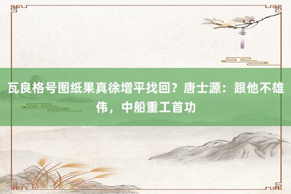 瓦良格号图纸果真徐增平找回？唐士源：跟他不雄伟，中船重工首功