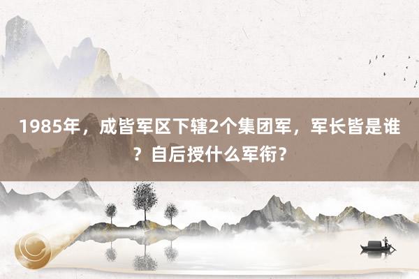 1985年，成皆军区下辖2个集团军，军长皆是谁？自后授什么军衔？