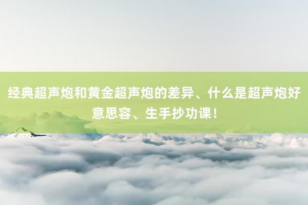 经典超声炮和黄金超声炮的差异、什么是超声炮好意思容、生手抄功课！