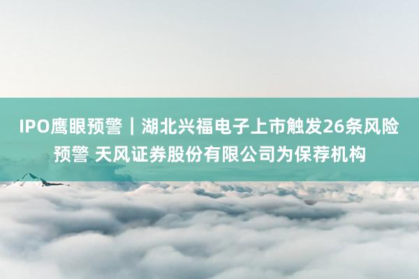 IPO鹰眼预警｜湖北兴福电子上市触发26条风险预警 天风证券股份有限公司为保荐机构