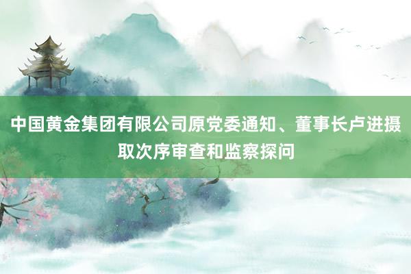 中国黄金集团有限公司原党委通知、董事长卢进摄取次序审查和监察探问