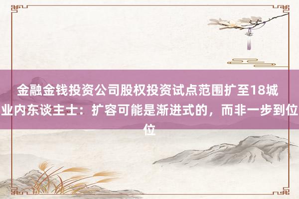 金融金钱投资公司股权投资试点范围扩至18城 业内东谈主士：扩容可能是渐进式的，而非一步到位