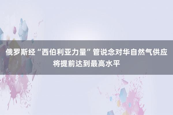 俄罗斯经“西伯利亚力量”管说念对华自然气供应将提前达到最高水平