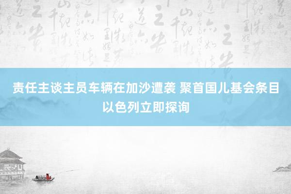 责任主谈主员车辆在加沙遭袭 聚首国儿基会条目以色列立即探询