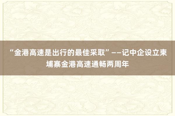 “金港高速是出行的最佳采取”——记中企设立柬埔寨金港高速通畅两周年