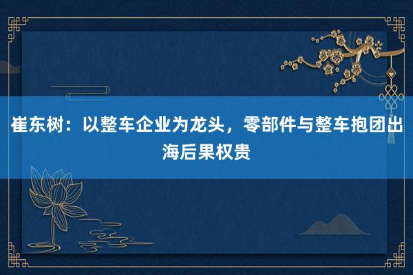 崔东树：以整车企业为龙头，零部件与整车抱团出海后果权贵