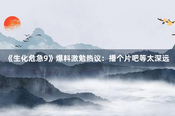 《生化危急9》爆料激勉热议：播个片吧等太深远