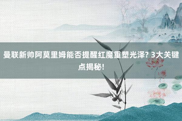 曼联新帅阿莫里姆能否提醒红魔重塑光泽? 3大关键点揭秘!