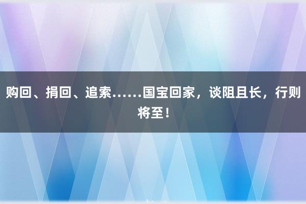 购回、捐回、追索……国宝回家，谈阻且长，行则将至！